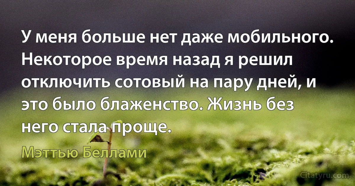 У меня больше нет даже мобильного. Некоторое время назад я решил отключить сотовый на пару дней, и это было блаженство. Жизнь без него стала проще. (Мэттью Беллами)