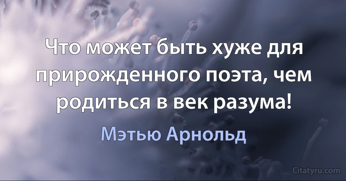 Что может быть хуже для прирожденного поэта, чем родиться в век разума! (Мэтью Арнольд)