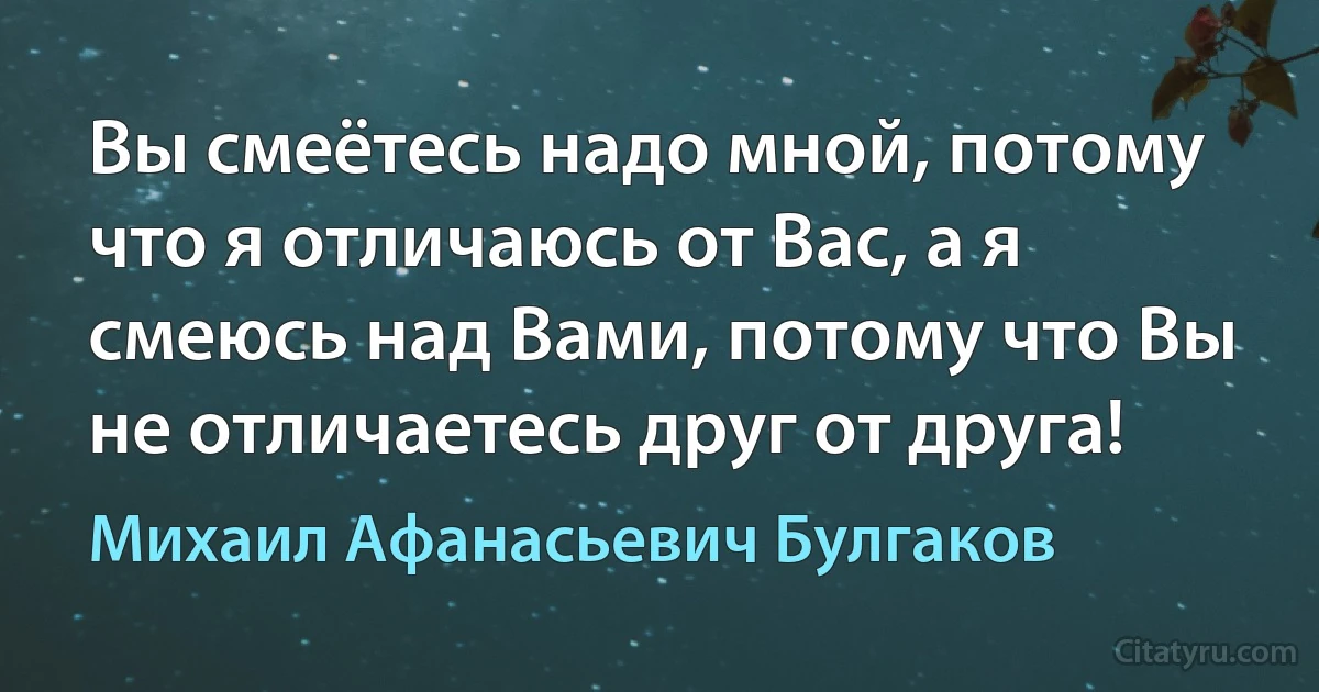 Вы смеётесь надо мной, потому что я отличаюсь от Вас, а я смеюсь над Вами, потому что Вы не отличаетесь друг от друга! (Михаил Афанасьевич Булгаков)