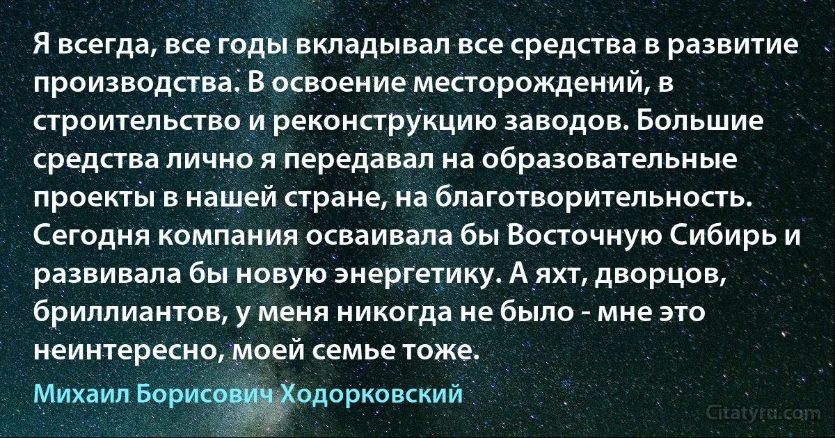 Я всегда, все годы вкладывал все средства в развитие производства. В освоение месторождений, в строительство и реконструкцию заводов. Большие средства лично я передавал на образовательные проекты в нашей стране, на благотворительность. Сегодня компания осваивала бы Восточную Сибирь и развивала бы новую энергетику. А яхт, дворцов, бриллиантов, у меня никогда не было - мне это неинтересно, моей семье тоже. (Михаил Борисович Ходорковский)