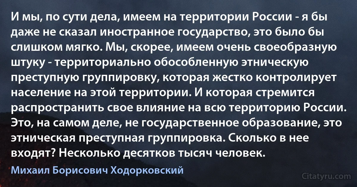 И мы, по сути дела, имеем на территории России - я бы даже не сказал иностранное государство, это было бы слишком мягко. Мы, скорее, имеем очень своеобразную штуку - территориально обособленную этническую преступную группировку, которая жестко контролирует население на этой территории. И которая стремится распространить свое влияние на всю территорию России. Это, на самом деле, не государственное образование, это этническая преступная группировка. Сколько в нее входят? Несколько десятков тысяч человек. (Михаил Борисович Ходорковский)