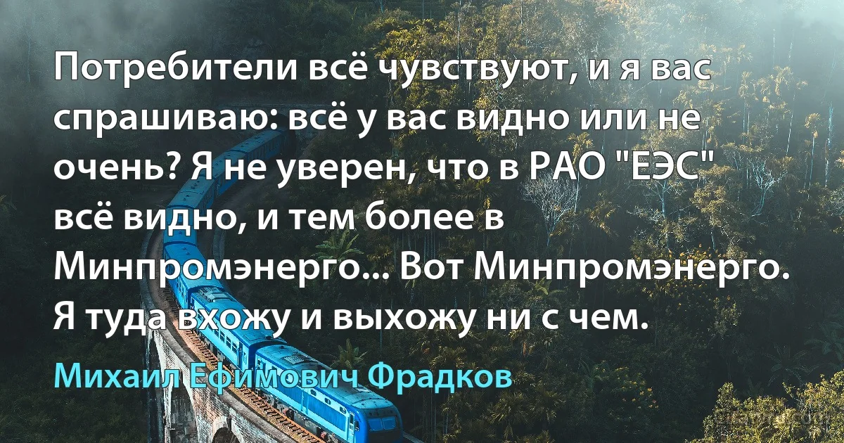 Потребители всё чувствуют, и я вас спрашиваю: всё у вас видно или не очень? Я не уверен, что в РАО "ЕЭС" всё видно, и тем более в Минпромэнерго... Вот Минпромэнерго. Я туда вхожу и выхожу ни с чем. (Михаил Ефимович Фрадков)