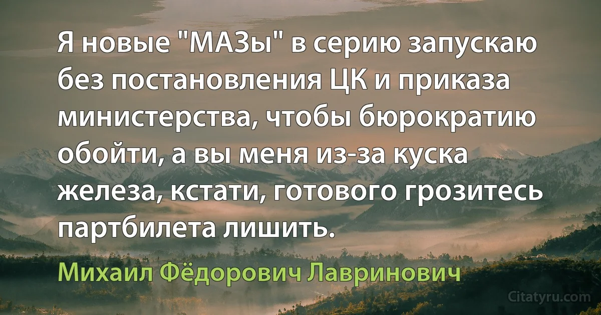 Я новые "МАЗы" в серию запускаю без постановления ЦК и приказа министерства, чтобы бюрократию обойти, а вы меня из-за куска железа, кстати, готового грозитесь партбилета лишить. (Михаил Фёдорович Лавринович)