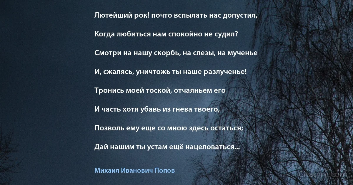 Лютейший рок! почто вспылать нас допустил,

Когда любиться нам спокойно не судил?

Смотри на нашу скорбь, на слезы, на мученье

И, сжалясь, уничтожь ты наше разлученье!

Тронись моей тоской, отчаяньем его

И часть хотя убавь из гнева твоего,

Позволь ему еще со мною здесь остаться;

Дай нашим ты устам ещё нацеловаться... (Михаил Иванович Попов)