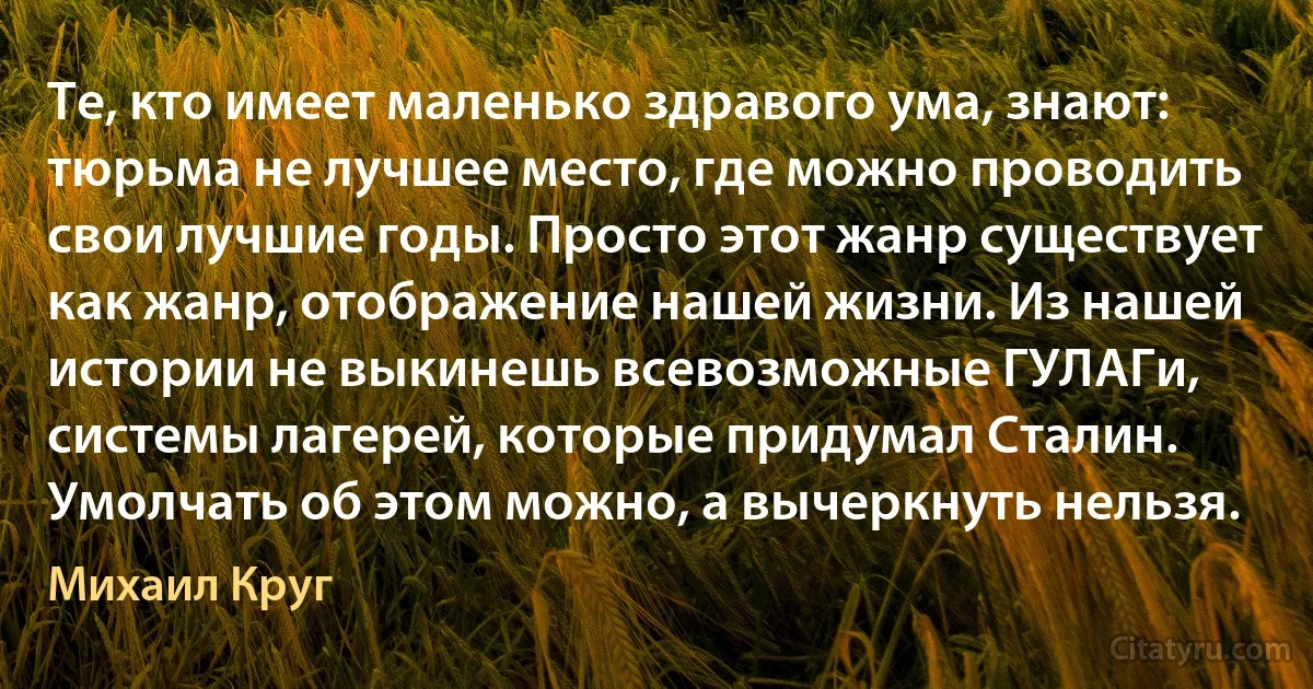 Те, кто имеет маленько здравого ума, знают: тюрьма не лучшее место, где можно проводить свои лучшие годы. Просто этот жанр существует как жанр, отображение нашей жизни. Из нашей истории не выкинешь всевозможные ГУЛАГи, системы лагерей, которые придумал Сталин. Умолчать об этом можно, а вычеркнуть нельзя. (Михаил Круг)