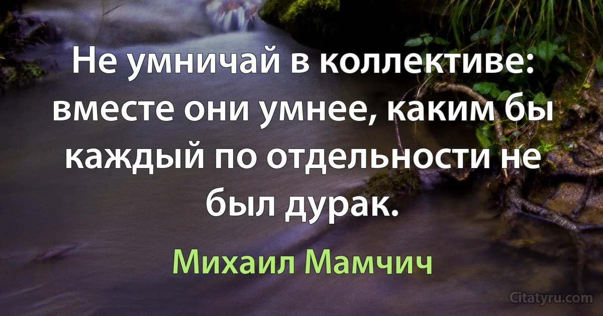 Не умничай в коллективе: вместе они умнее, каким бы каждый по отдельности не был дурак. (Михаил Мамчич)