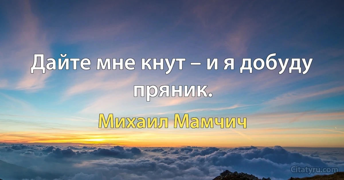 Дайте мне кнут – и я добуду пряник. (Михаил Мамчич)