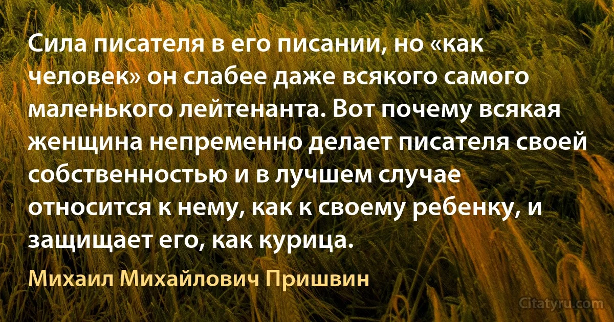 Сила писателя в его писании, но «как человек» он слабее даже всякого самого маленького лейтенанта. Вот почему всякая женщина непременно делает писателя своей собственностью и в лучшем случае относится к нему, как к своему ребенку, и защищает его, как курица. (Михаил Михайлович Пришвин)