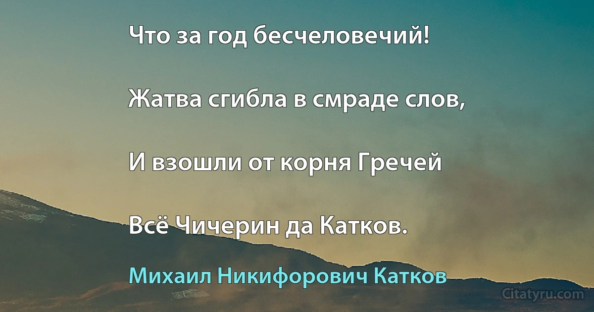 Что за год бесчеловечий!

Жатва сгибла в смраде слов,

И взошли от корня Гречей

Всё Чичерин да Катков. (Михаил Никифорович Катков)