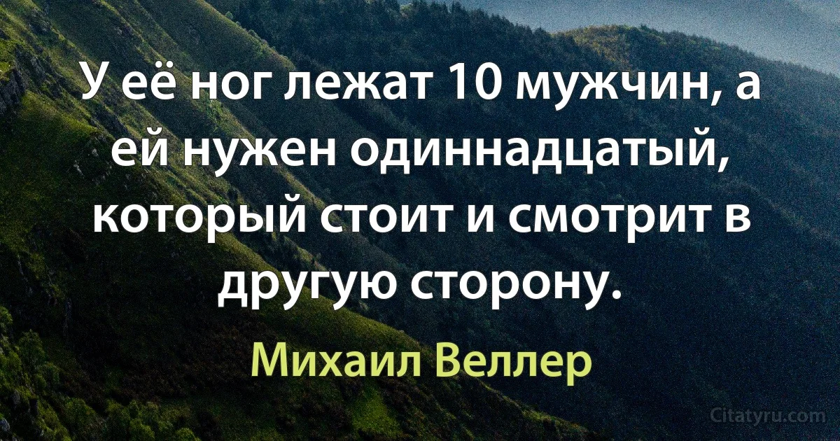 У её ног лежат 10 мужчин, а ей нужен одиннадцатый, который стоит и смотрит в другую сторону. (Михаил Веллер)