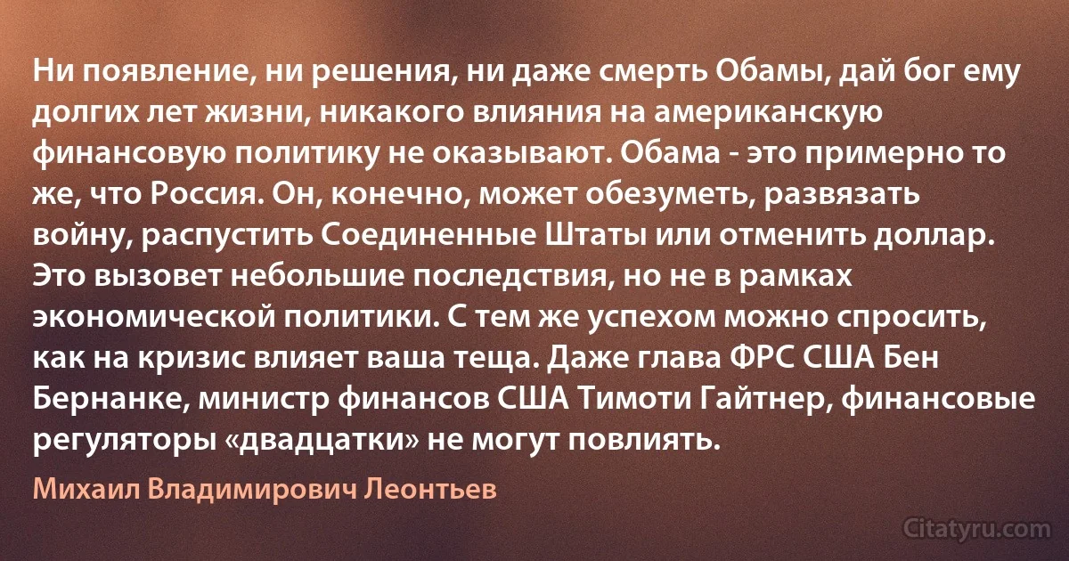 Ни появление, ни решения, ни даже смерть Обамы, дай бог ему долгих лет жизни, никакого влияния на американскую финансовую политику не оказывают. Обама - это примерно то же, что Россия. Он, конечно, может обезуметь, развязать войну, распустить Соединенные Штаты или отменить доллар. Это вызовет небольшие последствия, но не в рамках экономической политики. С тем же успехом можно спросить, как на кризис влияет ваша теща. Даже глава ФРС США Бен Бернанке, министр финансов США Тимоти Гайтнер, финансовые регуляторы «двадцатки» не могут повлиять. (Михаил Владимирович Леонтьев)