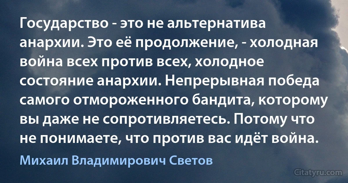 Государство - это не альтернатива анархии. Это её продолжение, - холодная война всех против всех, холодное состояние анархии. Непрерывная победа самого отмороженного бандита, которому вы даже не сопротивляетесь. Потому что не понимаете, что против вас идёт война. (Михаил Владимирович Светов)