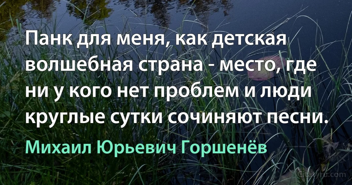 Панк для меня, как детская волшебная страна - место, где ни у кого нет проблем и люди круглые сутки сочиняют песни. (Михаил Юрьевич Горшенёв)