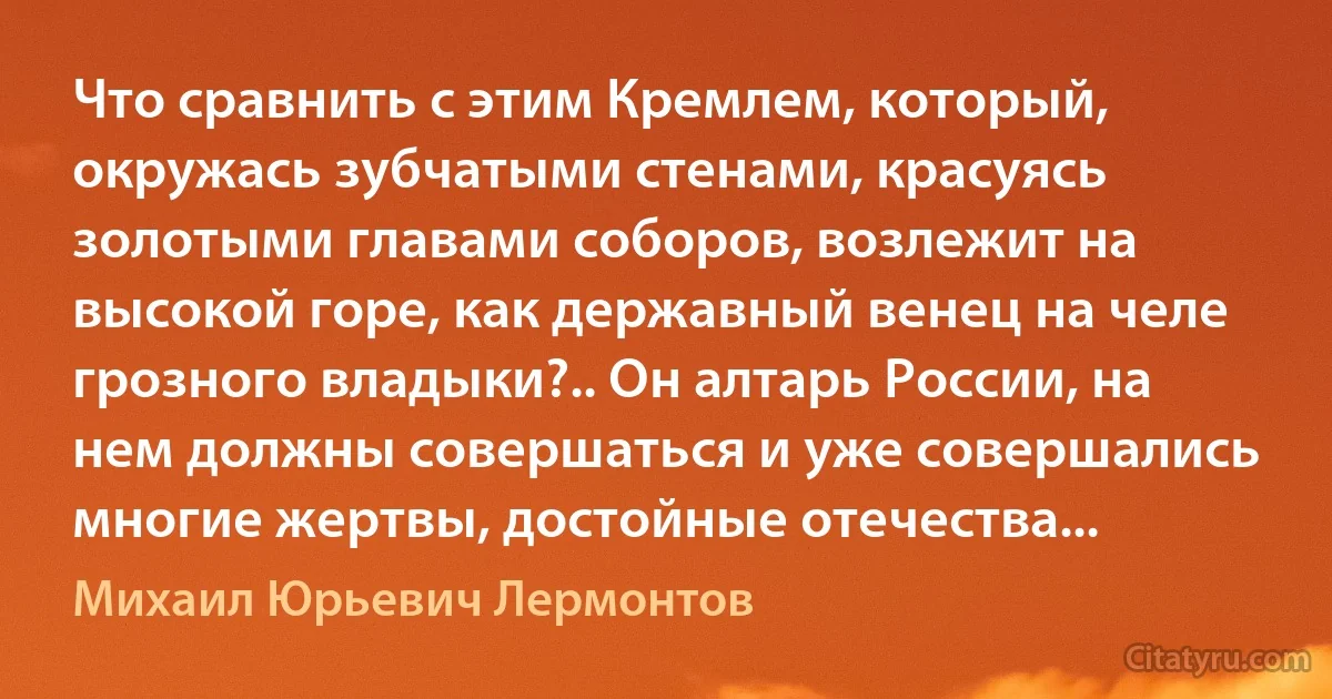 Что сравнить с этим Кремлем, который, окружась зубчатыми стенами, красуясь золотыми главами соборов, возлежит на высокой горе, как державный венец на челе грозного владыки?.. Он алтарь России, на нем должны совершаться и уже совершались многие жертвы, достойные отечества... (Михаил Юрьевич Лермонтов)