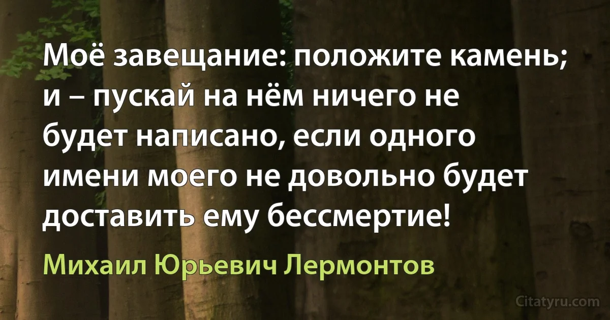 Моё завещание: положите камень; и – пускай на нём ничего не будет написано, если одного имени моего не довольно будет доставить ему бессмертие! (Михаил Юрьевич Лермонтов)