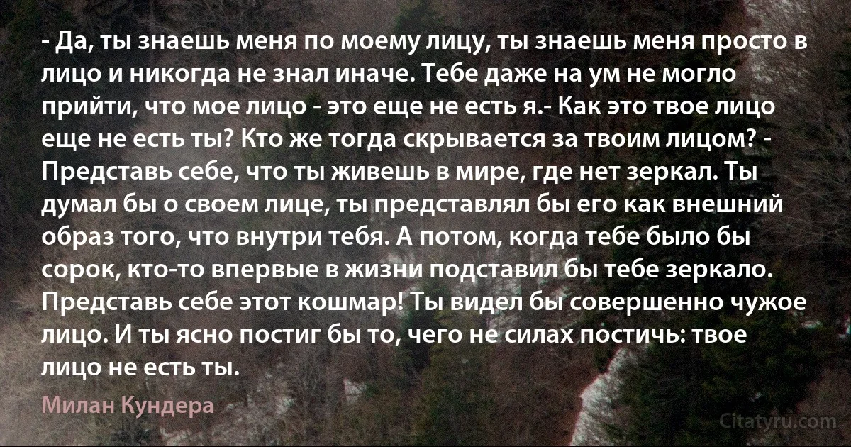 - Да, ты знаешь меня по моему лицу, ты знаешь меня просто в лицо и никогда не знал иначе. Тебе даже на ум не могло прийти, что мое лицо - это еще не есть я.- Как это твое лицо еще не есть ты? Кто же тогда скрывается за твоим лицом? - Представь себе, что ты живешь в мире, где нет зеркал. Ты думал бы о своем лице, ты представлял бы его как внешний образ того, что внутри тебя. А потом, когда тебе было бы сорок, кто-то впервые в жизни подставил бы тебе зеркало. Представь себе этот кошмар! Ты видел бы совершенно чужое лицо. И ты ясно постиг бы то, чего не силах постичь: твое лицо не есть ты. (Милан Кундера)