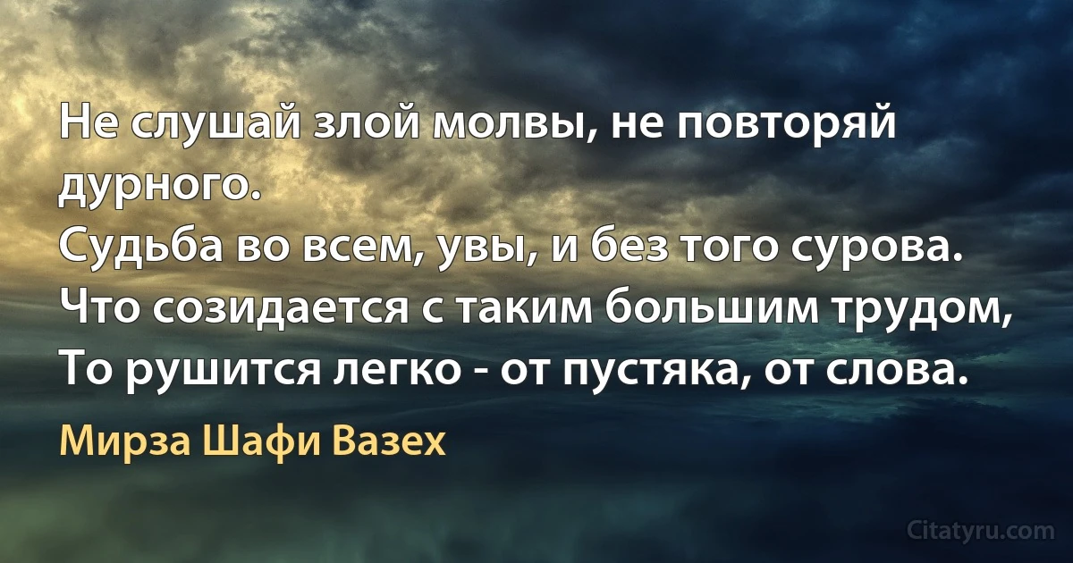 Не слушай злой молвы, не повторяй дурного.
Судьба во всем, увы, и без того сурова.
Что созидается с таким большим трудом,
То рушится легко - от пустяка, от слова. (Мирза Шафи Вазех)