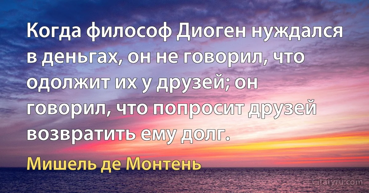 Когда философ Диоген нуждался в деньгах, он не говорил, что одолжит их у друзей; он говорил, что попросит друзей возвратить ему долг. (Мишель де Монтень)