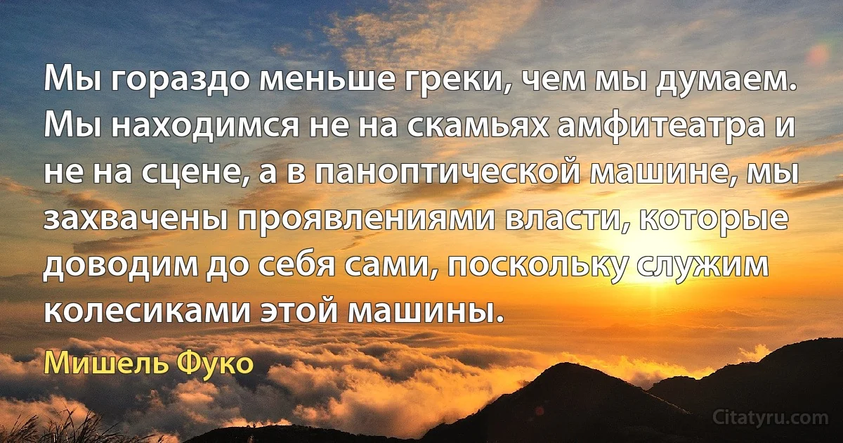 Мы гораздо меньше греки, чем мы думаем. Мы находимся не на скамьях амфитеатра и не на сцене, а в паноптической машине, мы захвачены проявлениями власти, которые доводим до себя сами, поскольку служим колесиками этой машины. (Мишель Фуко)