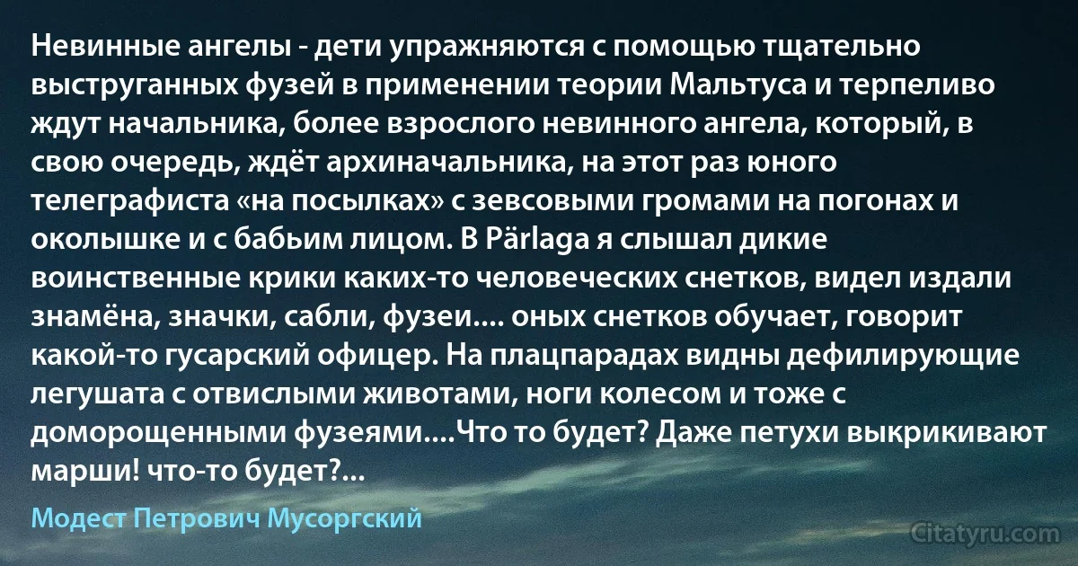 Невинные ангелы - дети упражняются с помощью тщательно выструганных фузей в применении теории Мальтуса и терпеливо ждут начальника, более взрослого невинного ангела, который, в свою очередь, ждёт архиначальника, на этот раз юного телеграфиста «на посылках» с зевсовыми громами на погонах и околышке и с бабьим лицом. В Pärlaga я слышал дикие воинственные крики каких-то человеческих снетков, видел издали знамёна, значки, сабли, фузеи.... оных снетков обучает, говорит какой-то гусарский офицер. На плацпарадах видны дефилирующие легушата с отвислыми животами, ноги колесом и тоже с доморощенными фузеями....Что то будет? Даже петухи выкрикивают марши! что-то будет?... (Модест Петрович Мусоргский)