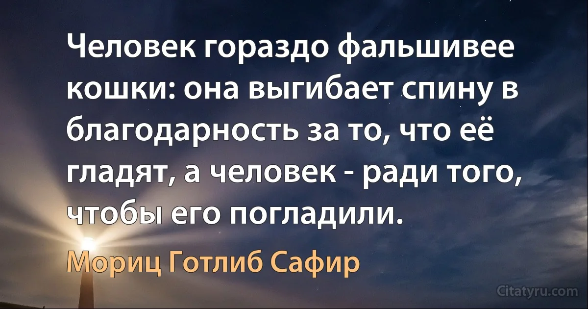 Человек гораздо фальшивее кошки: она выгибает спину в благодарность за то, что её гладят, а человек - ради того, чтобы его погладили. (Мориц Готлиб Сафир)