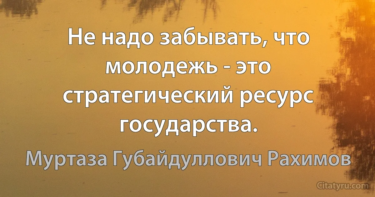 Не надо забывать, что молодежь - это стратегический ресурс государства. (Муртаза Губайдуллович Рахимов)