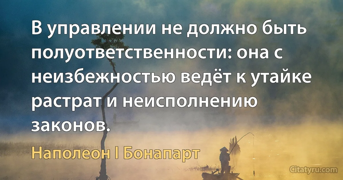 В управлении не должно быть полуответственности: она с неизбежностью ведёт к утайке растрат и неисполнению законов. (Наполеон I Бонапарт)