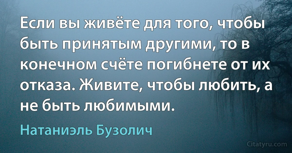 Если вы живёте для того, чтобы быть принятым другими, то в конечном счёте погибнете от их отказа. Живите, чтобы любить, а не быть любимыми. (Натаниэль Бузолич)