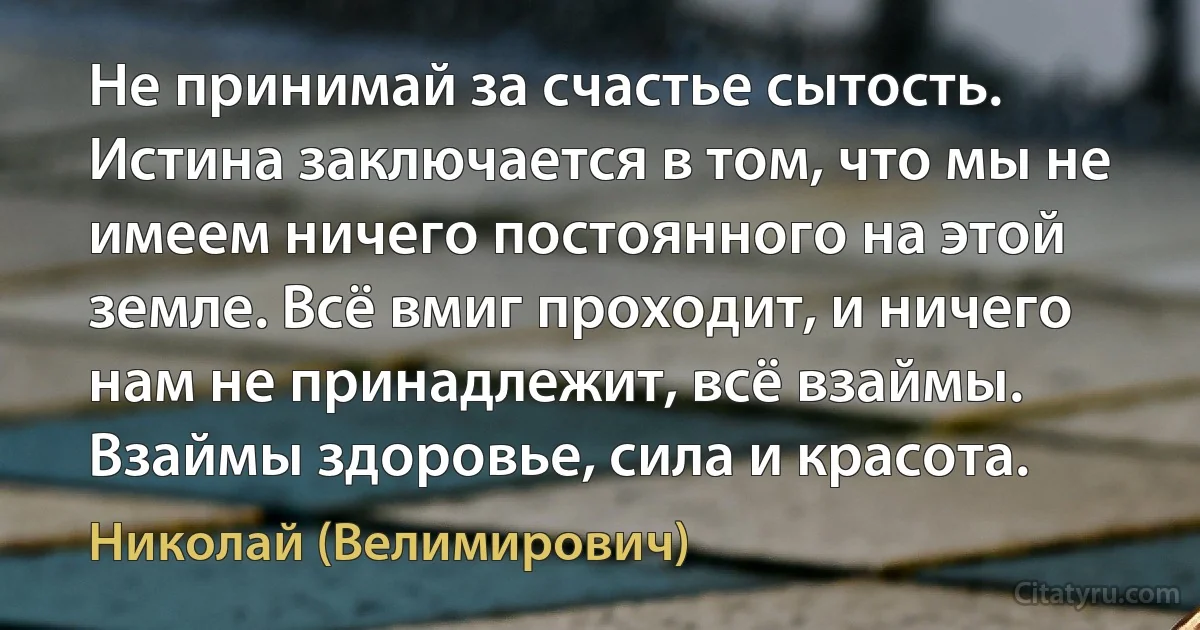 Не принимай за счастье сытость. Истина заключается в том, что мы не имеем ничего постоянного на этой земле. Всё вмиг проходит, и ничего нам не принадлежит, всё взаймы. Взаймы здоровье, сила и красота. (Николай (Велимирович))