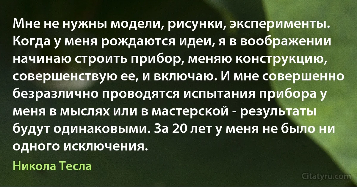 Мне не нужны модели, рисунки, эксперименты. Когда у меня рождаются идеи, я в воображении начинаю строить прибор, меняю конструкцию, совершенствую ее, и включаю. И мне совершенно безразлично проводятся испытания прибора у меня в мыслях или в мастерской - результаты будут одинаковыми. За 20 лет у меня не было ни одного исключения. (Никола Тесла)