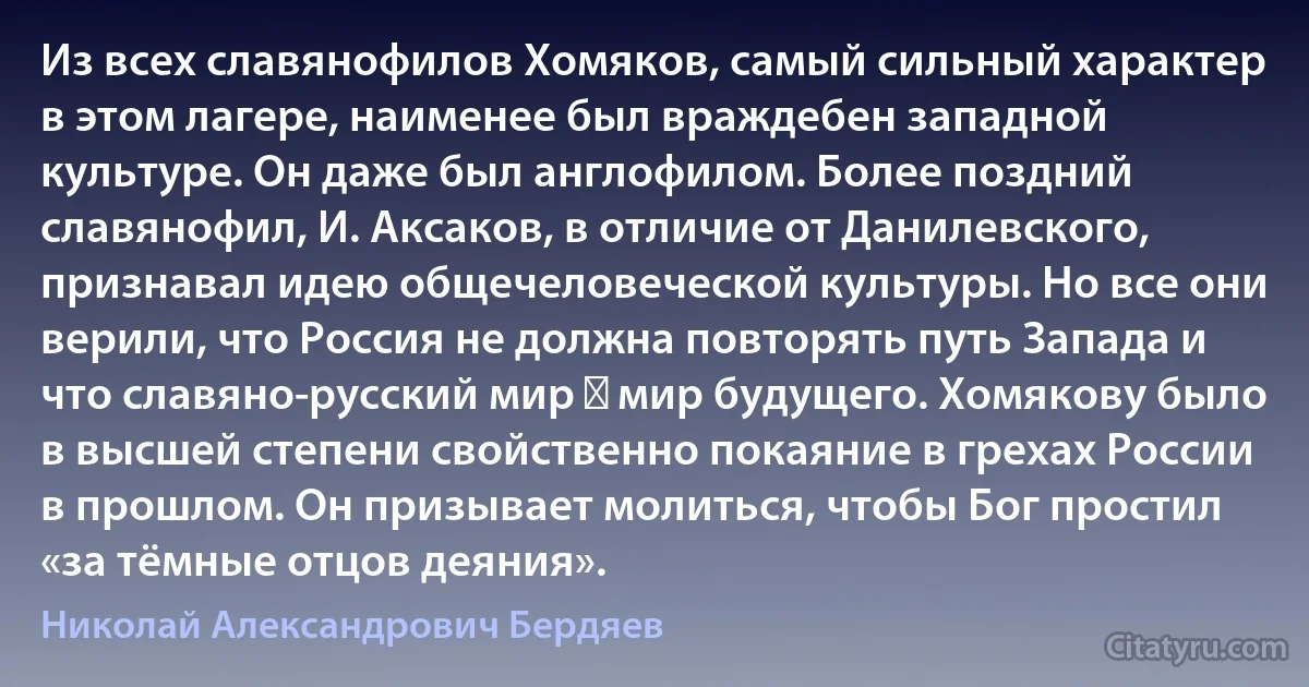 Из всех славянофилов Хомяков, самый сильный характер в этом лагере, наименее был враждебен западной культуре. Он даже был англофилом. Более поздний славянофил, И. Аксаков, в отличие от Данилевского, признавал идею общечеловеческой культуры. Но все они верили, что Россия не должна повторять путь Запада и что славяно-русский мир ― мир будущего. Хомякову было в высшей степени свойственно покаяние в грехах России в прошлом. Он призывает молиться, чтобы Бог простил «за тёмные отцов деяния». (Николай Александрович Бердяев)