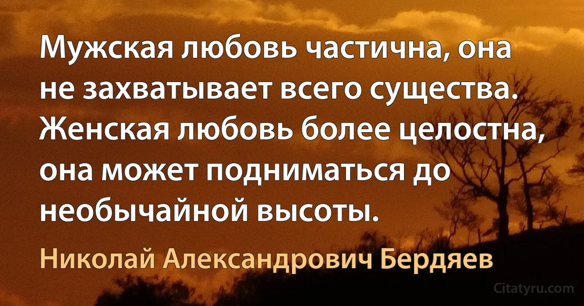 Мужская любовь частична, она не захватывает всего существа. Женская любовь более целостна, она может подниматься до необычайной высоты. (Николай Александрович Бердяев)