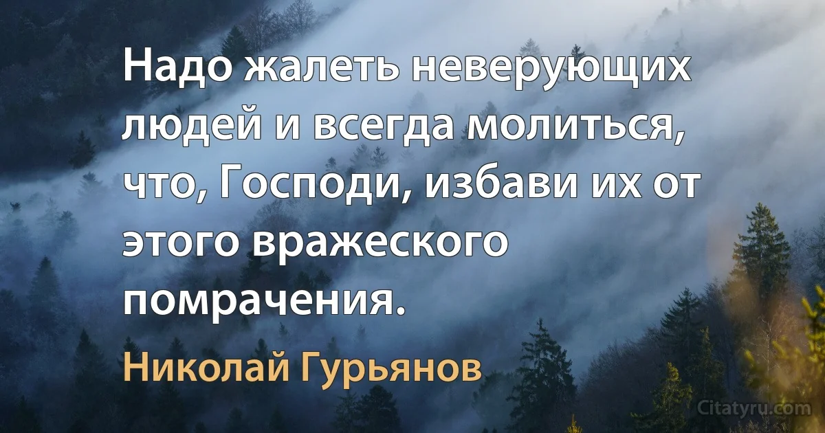 Надо жалеть неверующих людей и всегда молиться, что, Господи, избави их от этого вражеского помрачения. (Николай Гурьянов)