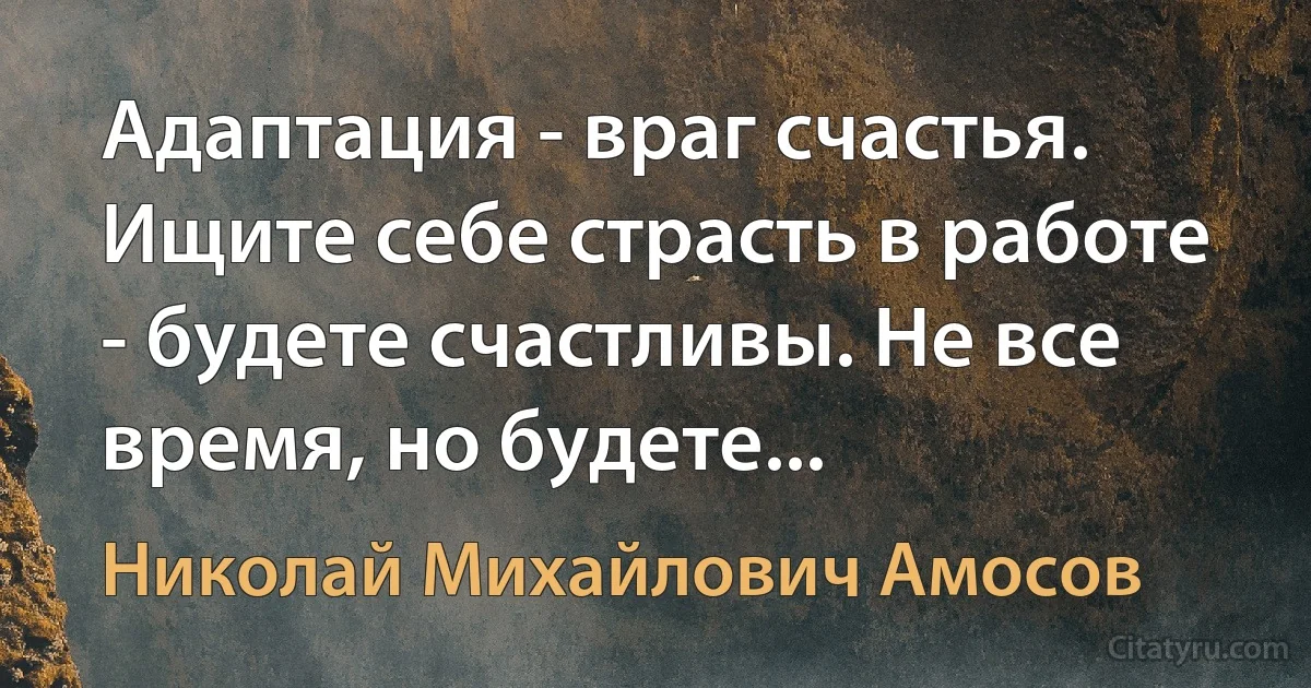 Адаптация - враг счастья. Ищите себе страсть в работе - будете счастливы. Не все время, но будете... (Николай Михайлович Амосов)