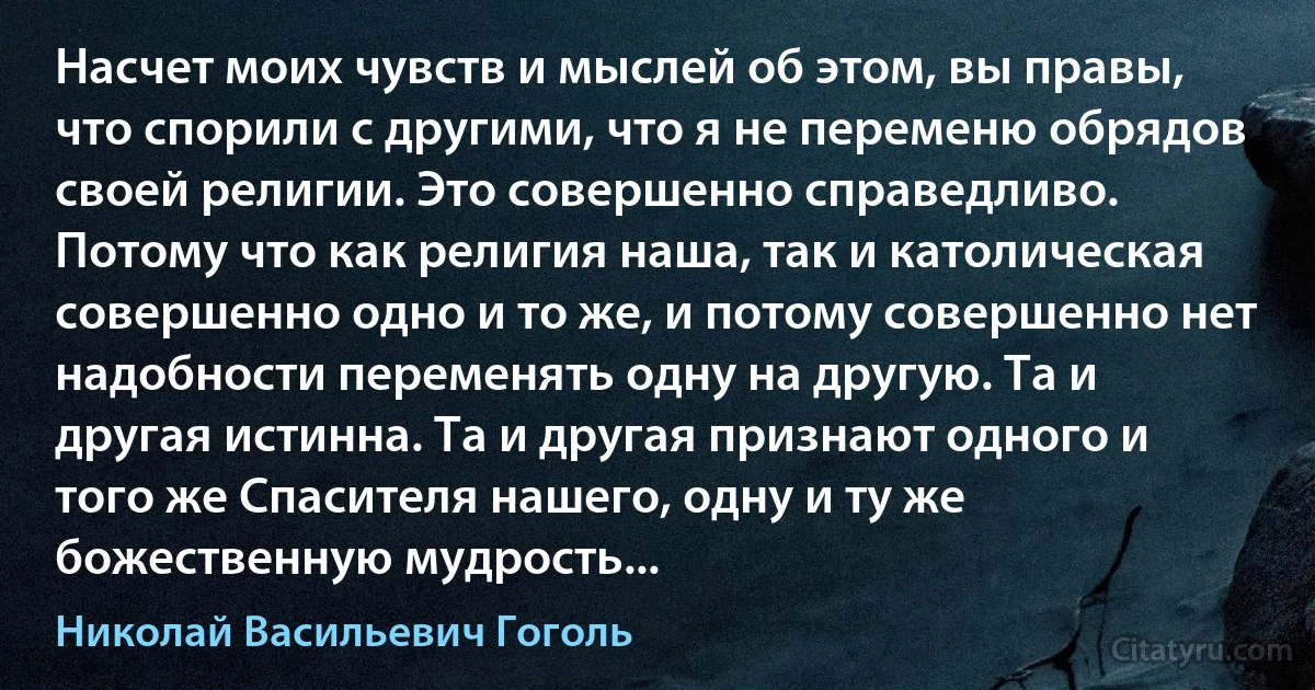 Насчет моих чувств и мыслей об этом, вы правы, что спорили с другими, что я не переменю обрядов своей религии. Это совершенно справедливо. Потому что как религия наша, так и католическая совершенно одно и то же, и потому совершенно нет надобности переменять одну на другую. Та и другая истинна. Та и другая признают одного и того же Спасителя нашего, одну и ту же божественную мудрость... (Николай Васильевич Гоголь)