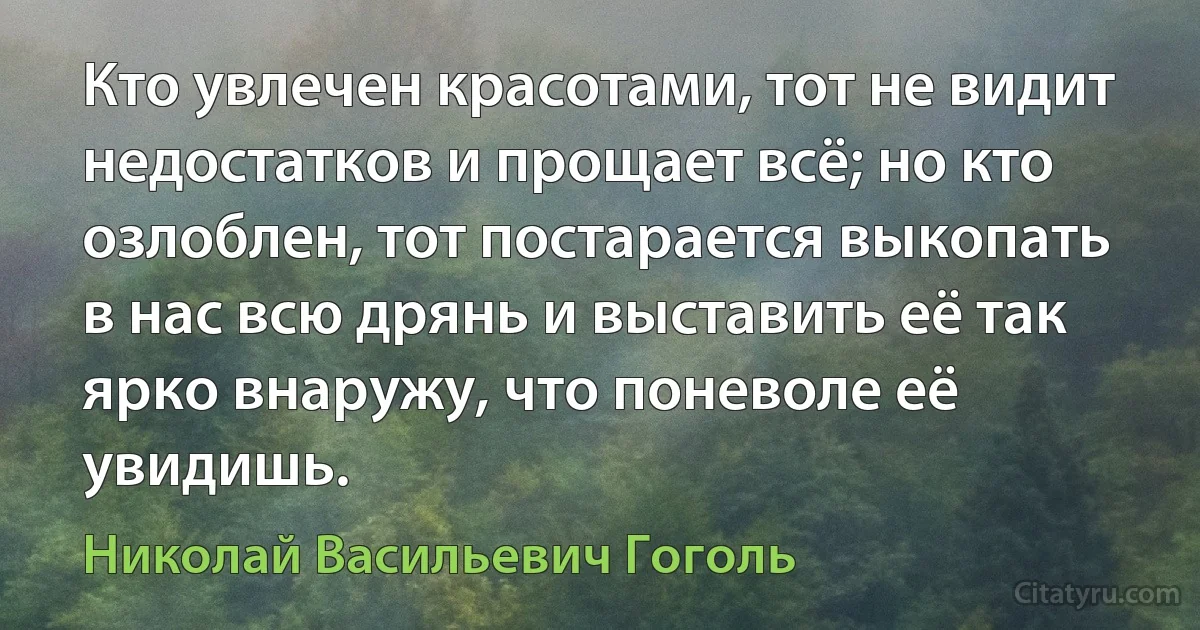 Кто увлечен красотами, тот не видит недостатков и прощает всё; но кто озлоблен, тот постарается выкопать в нас всю дрянь и выставить её так ярко внаружу, что поневоле её увидишь. (Николай Васильевич Гоголь)