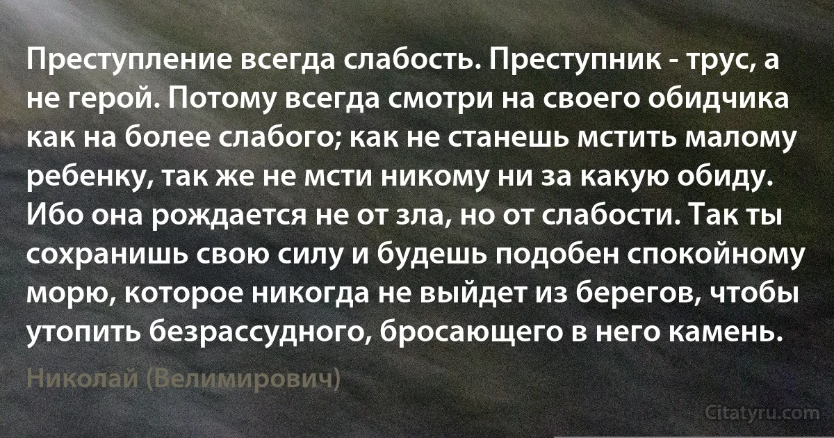 Преступление всегда слабость. Преступник - трус, а не герой. Потому всегда смотри на своего обидчика как на более слабого; как не станешь мстить малому ребенку, так же не мсти никому ни за какую обиду. Ибо она рождается не от зла, но от слабости. Так ты сохранишь свою силу и будешь подобен спокойному морю, которое никогда не выйдет из берегов, чтобы утопить безрассудного, бросающего в него камень. (Николай (Велимирович))