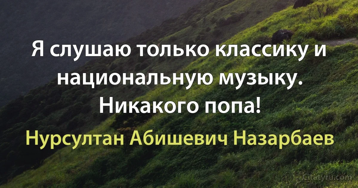 Я слушаю только классику и национальную музыку. Никакого попа! (Нурсултан Абишевич Назарбаев)