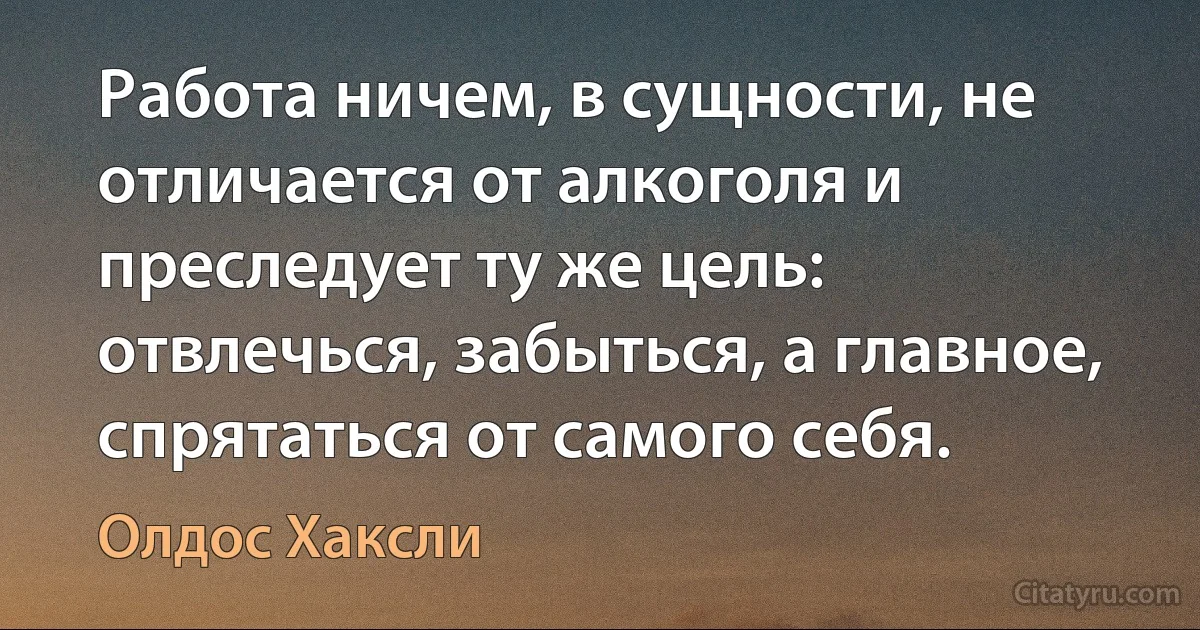 Работа ничем, в сущности, не отличается от алкоголя и преследует ту же цель: отвлечься, забыться, а главное, спрятаться от самого себя. (Олдос Хаксли)