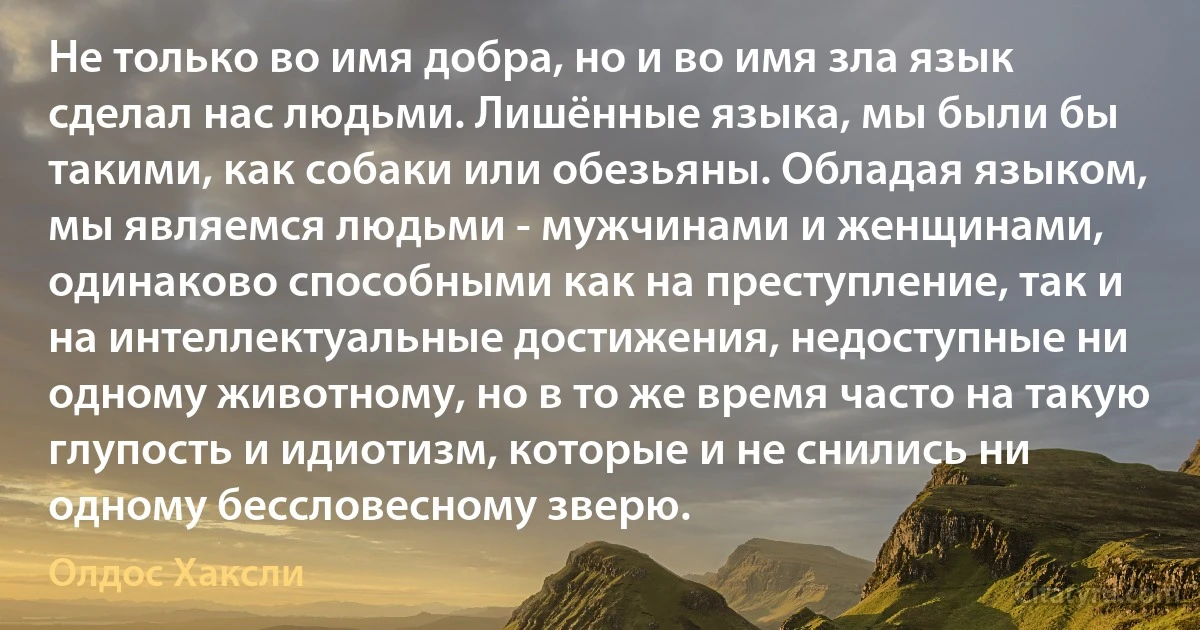 Не только во имя добра, но и во имя зла язык сделал нас людьми. Лишённые языка, мы были бы такими, как собаки или обезьяны. Обладая языком, мы являемся людьми - мужчинами и женщинами, одинаково способными как на преступление, так и на интеллектуальные достижения, недоступные ни одному животному, но в то же время часто на такую глупость и идиотизм, которые и не снились ни одному бессловесному зверю. (Олдос Хаксли)