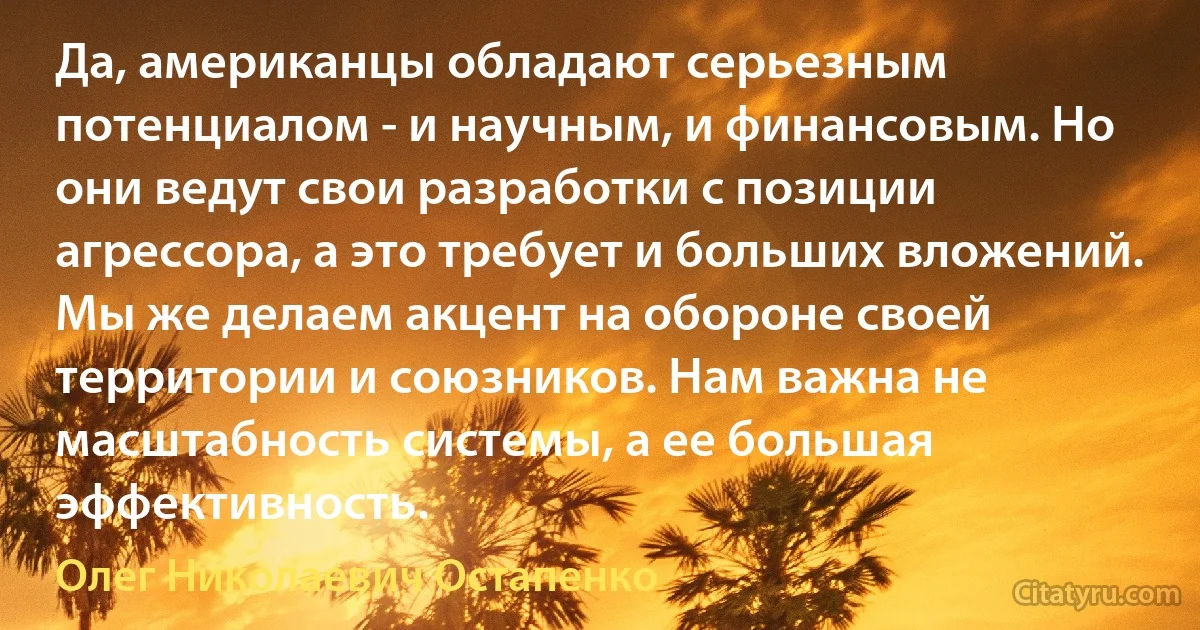 Да, американцы обладают серьезным потенциалом - и научным, и финансовым. Но они ведут свои разработки с позиции агрессора, а это требует и больших вложений. Мы же делаем акцент на обороне своей территории и союзников. Нам важна не масштабность системы, а ее большая эффективность. (Олег Николаевич Остапенко)