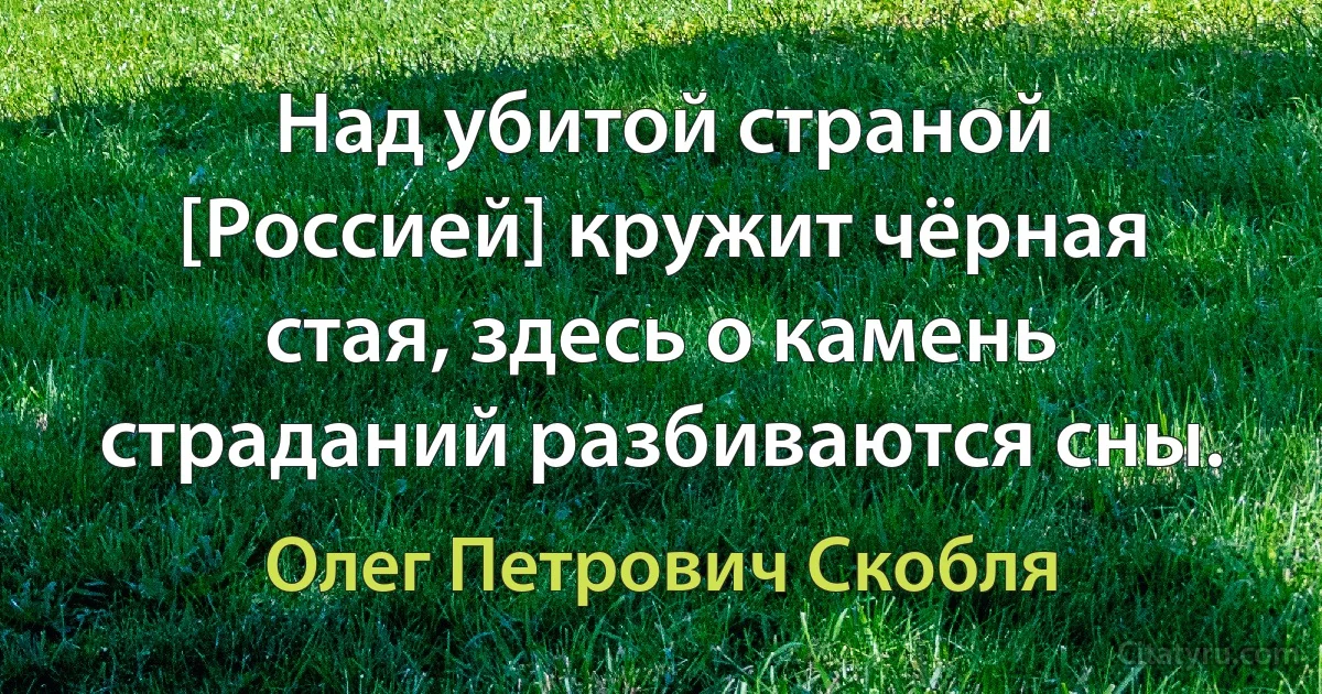 Над убитой страной [Россией] кружит чёрная стая, здесь о камень страданий разбиваются сны. (Олег Петрович Скобля)