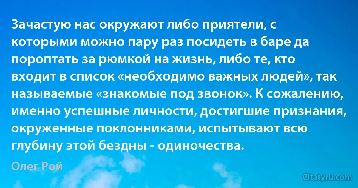 Зачастую нас окружают либо приятели, с которыми можно пару раз посидеть в баре да пороптать за рюмкой на жизнь, либо те, кто входит в список «необходимо важных людей», так называемые «знакомые под звонок». К сожалению, именно успешные личности, достигшие признания, окруженные поклонниками, испытывают всю глубину этой бездны - одиночества. (Олег Рой)