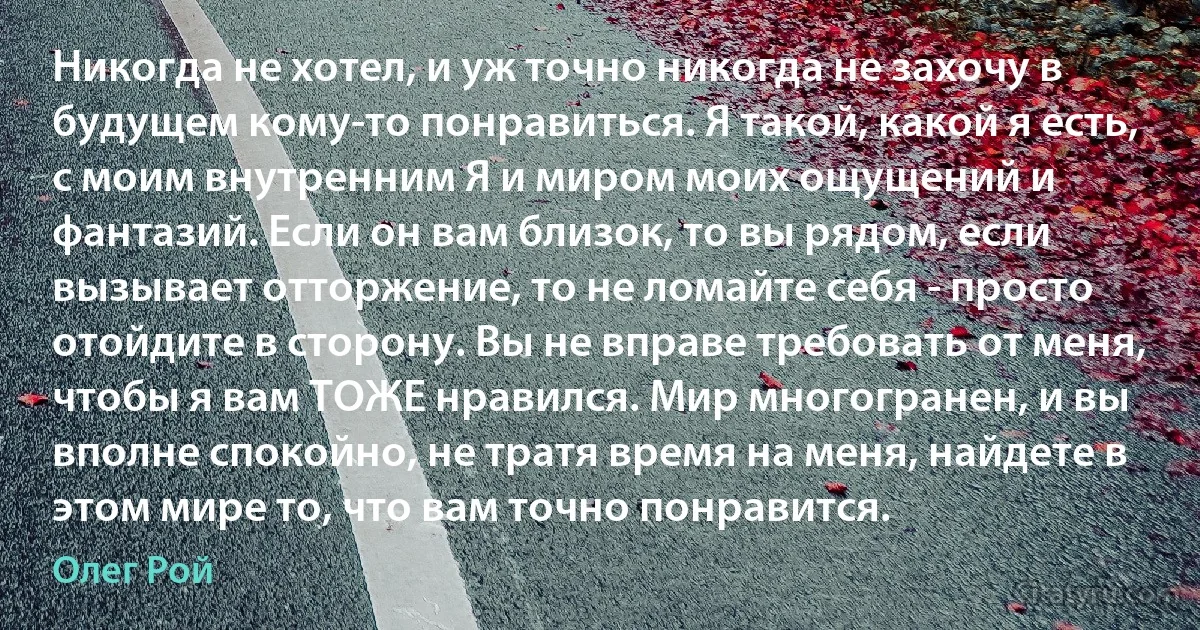 Никогда не хотел, и уж точно никогда не захочу в будущем кому-то понравиться. Я такой, какой я есть, с моим внутренним Я и миром моих ощущений и фантазий. Если он вам близок, то вы рядом, если вызывает отторжение, то не ломайте себя - просто отойдите в сторону. Вы не вправе требовать от меня, чтобы я вам ТОЖЕ нравился. Мир многогранен, и вы вполне спокойно, не тратя время на меня, найдете в этом мире то, что вам точно понравится. (Олег Рой)