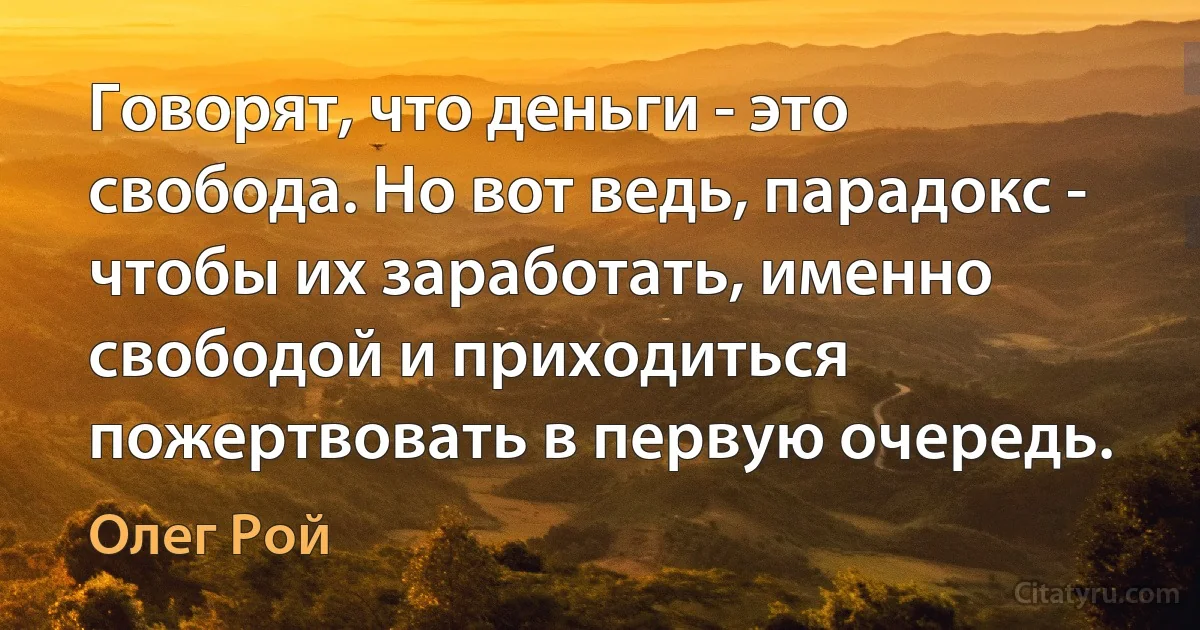 Говорят, что деньги - это свобода. Но вот ведь, парадокс - чтобы их заработать, именно свободой и приходиться пожертвовать в первую очередь. (Олег Рой)