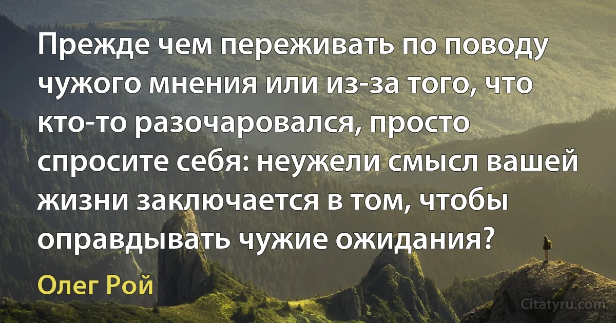 Прежде чем переживать по поводу чужого мнения или из-за того, что кто-то разочаровался, просто спросите себя: неужели смысл вашей жизни заключается в том, чтобы оправдывать чужие ожидания? (Олег Рой)