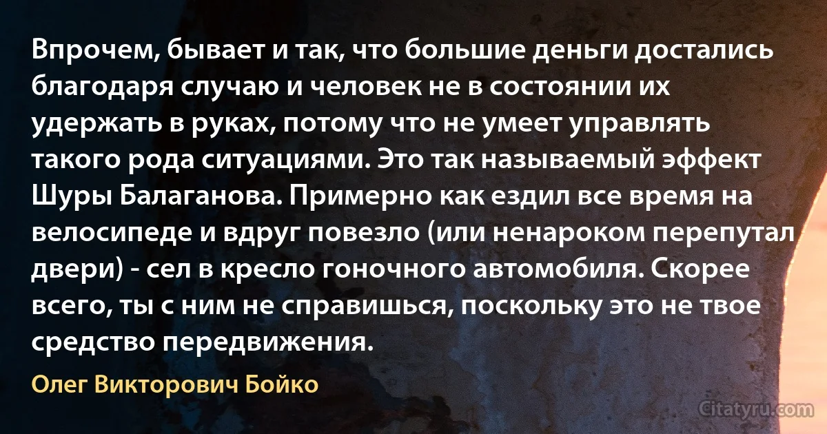 Впрочем, бывает и так, что большие деньги достались благодаря случаю и человек не в состоянии их удержать в руках, потому что не умеет управлять такого рода ситуациями. Это так называемый эффект Шуры Балаганова. Примерно как ездил все время на велосипеде и вдруг повезло (или ненароком перепутал двери) - сел в кресло гоночного автомобиля. Скорее всего, ты с ним не справишься, поскольку это не твое средство передвижения. (Олег Викторович Бойко)