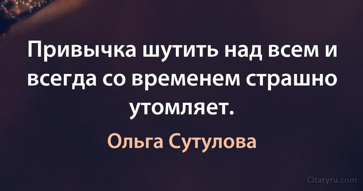 Привычка шутить над всем и всегда со временем страшно утомляет. (Ольга Сутулова)