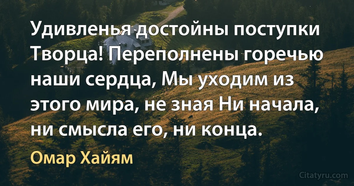 Удивленья достойны поступки Творца! Переполнены горечью наши сердца, Мы уходим из этого мира, не зная Ни начала, ни смысла его, ни конца. (Омар Хайям)