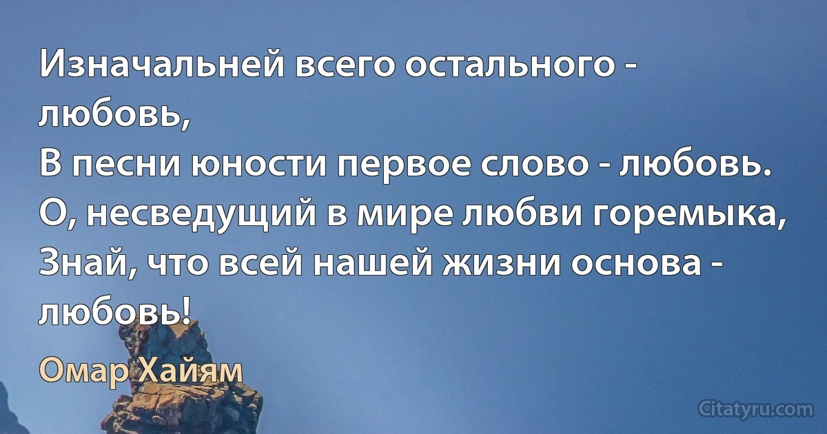 Изначальней всего остального - любовь,
В песни юности первое слово - любовь.
О, несведущий в мире любви горемыка,
Знай, что всей нашей жизни основа - любовь! (Омар Хайям)